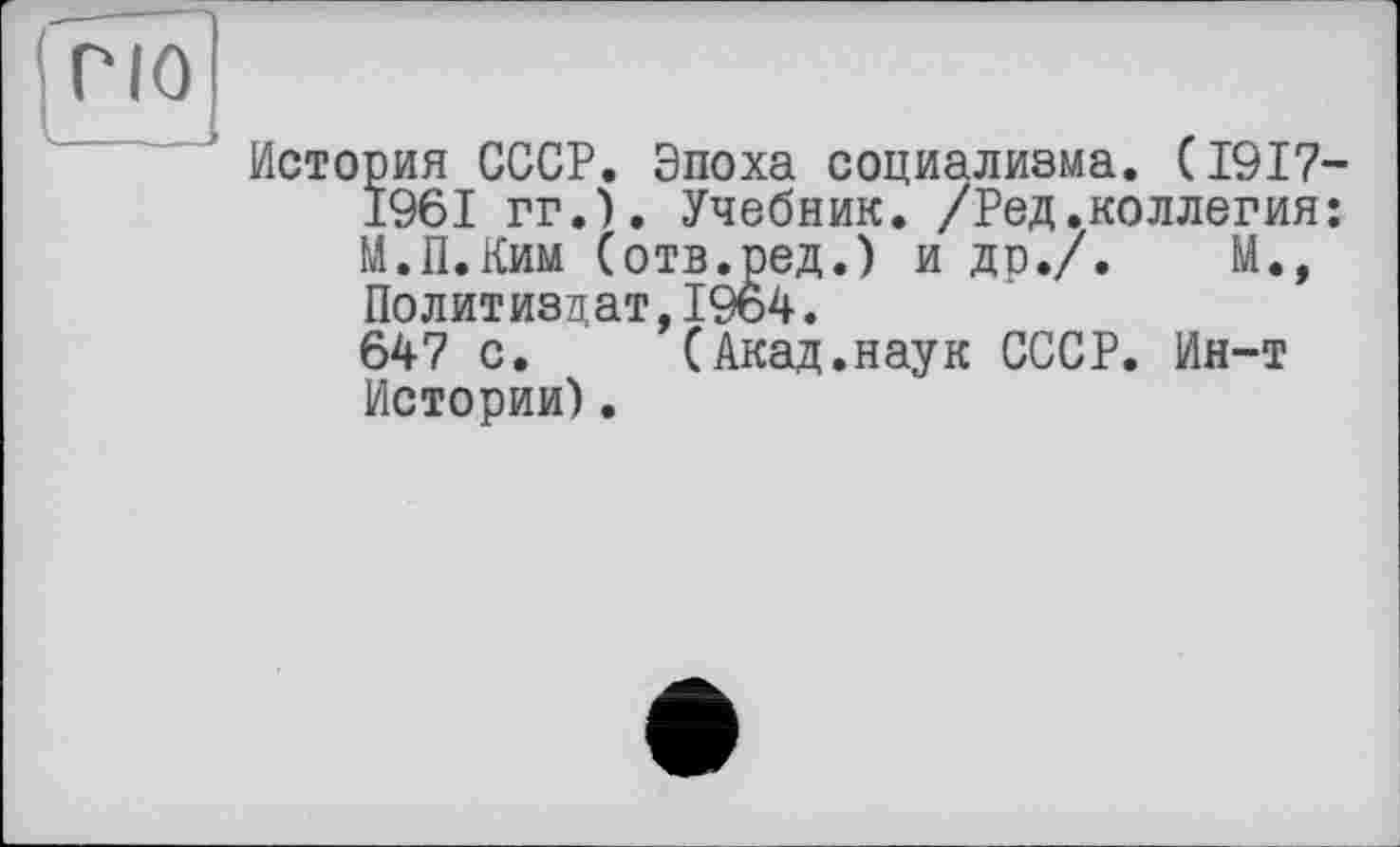 ﻿ГІО
История СССР. Эпоха социализма. (1917-1961 гг.). Учебник. /Ред.коллегия: М.П.Ким (отв.ред.) и др./.	М.,
Политиздат,1964.
647 с. (Акад.наук СССР. Ин-т Истории).